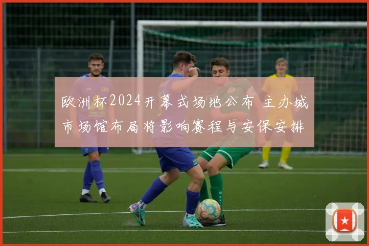 欧洲杯2024开幕式场地公布 主办城市场馆布局将影响赛程与安保安排