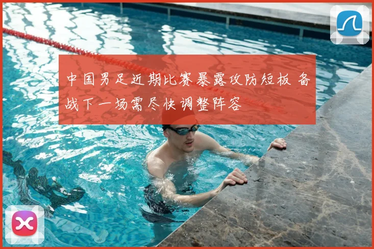 中国男足近期比赛暴露攻防短板 备战下一场需尽快调整阵容