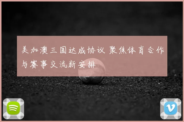 美加澳三国达成协议 聚焦体育合作与赛事交流新安排