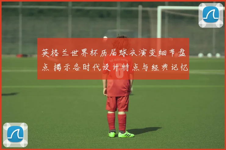 英格兰世界杯历届球衣演变细节盘点 揭示各时代设计特点与经典记忆