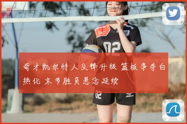 奇才凯尔特人交锋升级 篮板争夺白热化 末节胜负悬念延续