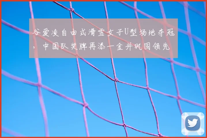 谷爱凌自由式滑雪女子U型场地夺冠，中国队奖牌再添一金并巩固领先