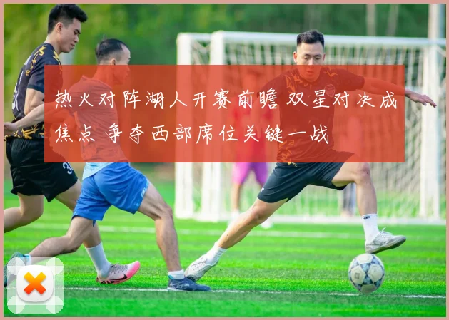 热火对阵湖人开赛前瞻 双星对决成焦点 争夺西部席位关键一战